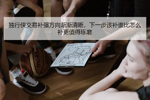 独行侠交易补强方向渐渐清晰，下一步该补谁比怎么补更值得琢磨